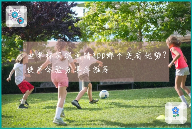 世界杯买球竞猜App哪个更有优势？使用体验分享和推荐