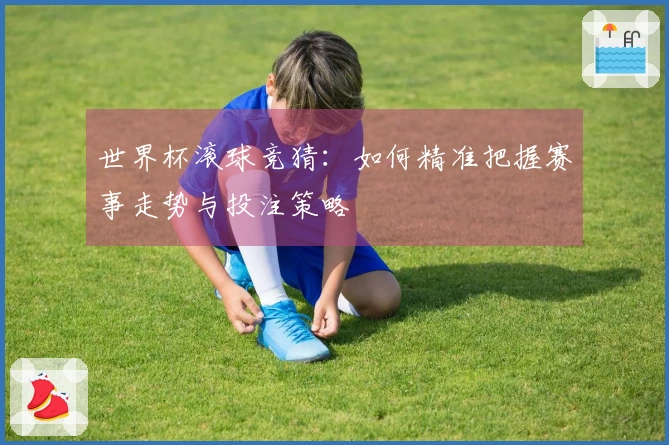 世界杯滚球竞猜：如何精准把握赛事走势与投注策略