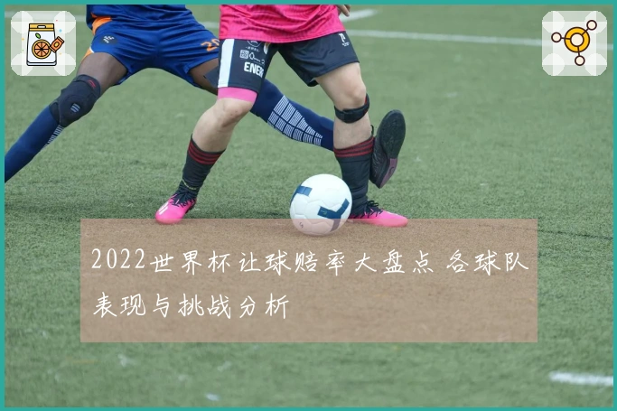 2022世界杯让球赔率大盘点 各球队表现与挑战分析