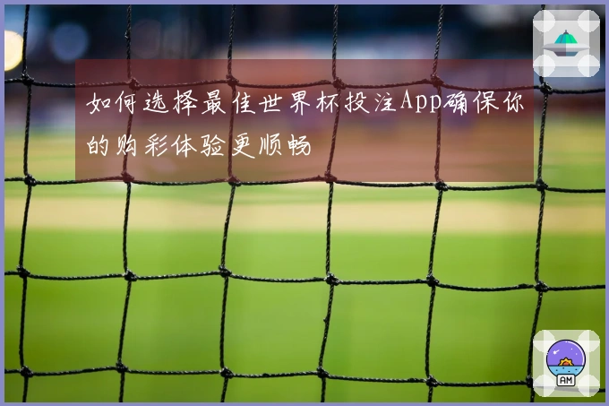 如何选择最佳世界杯投注App确保你的购彩体验更顺畅
